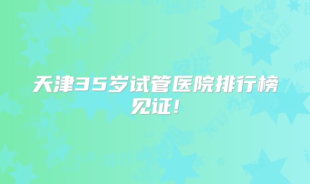 天津35岁试管医院排行榜见证!