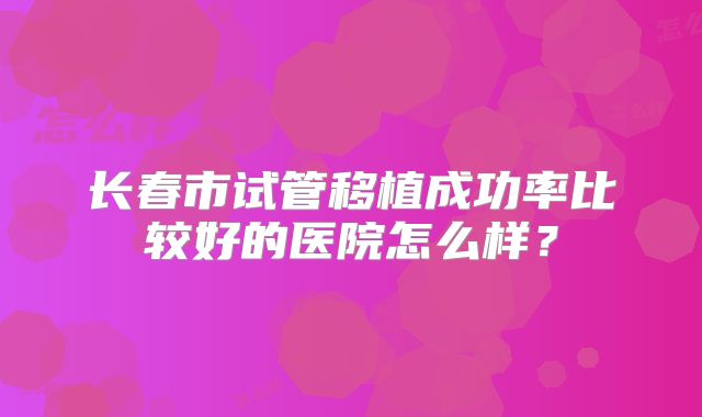 长春市试管移植成功率比较好的医院怎么样？