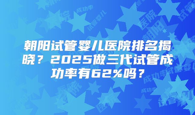 朝阳试管婴儿医院排名揭晓？2025做三代试管成功率有62%吗？