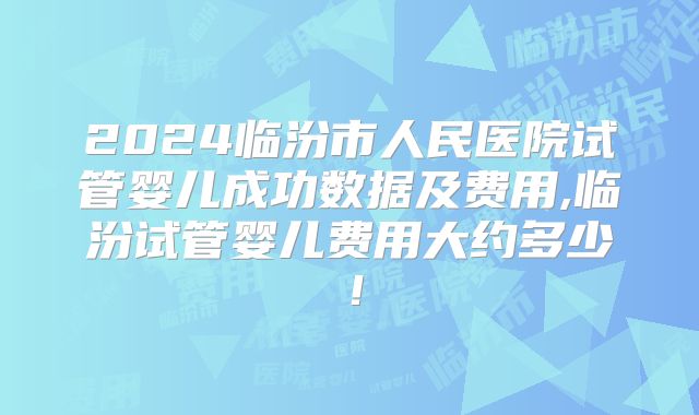 2024临汾市人民医院试管婴儿成功数据及费用,临汾试管婴儿费用大约多少！