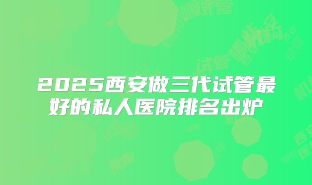 2025西安做三代试管最好的私人医院排名出炉