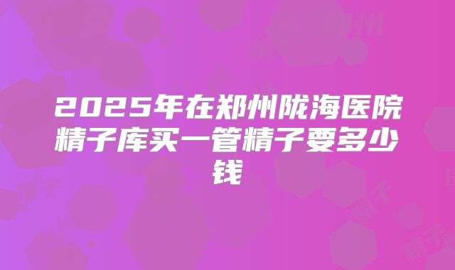 2025年在郑州陇海医院精子库买一管精子要多少钱