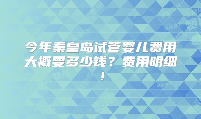 今年秦皇岛试管婴儿费用大概要多少钱？费用明细！