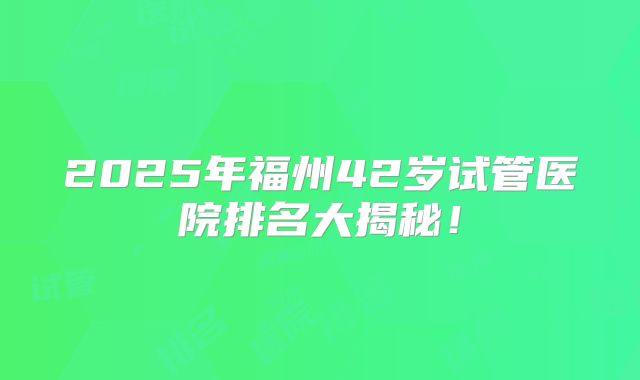 2025年福州42岁试管医院排名大揭秘！