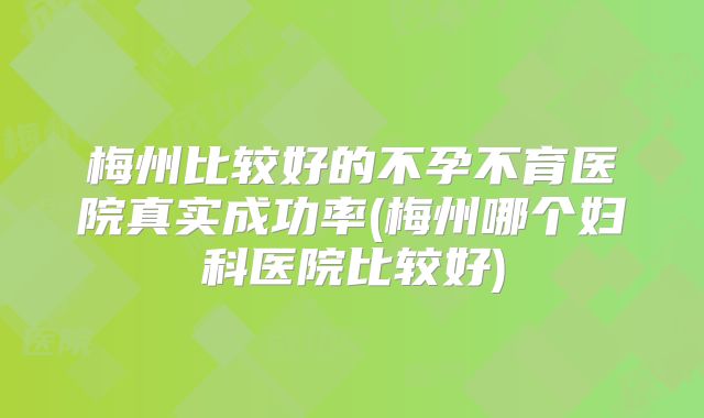 梅州比较好的不孕不育医院真实成功率(梅州哪个妇科医院比较好)