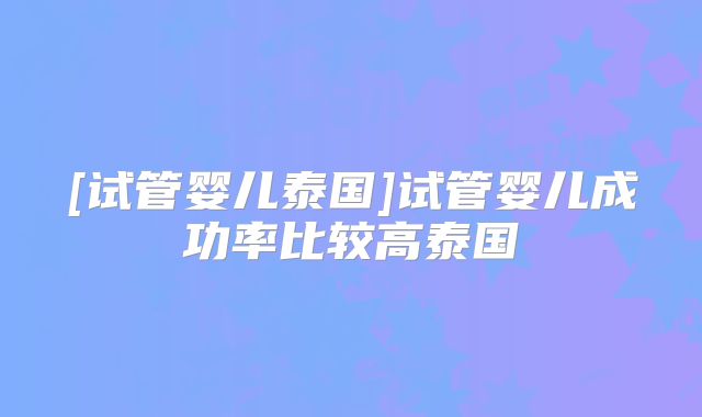 [试管婴儿泰国]试管婴儿成功率比较高泰国