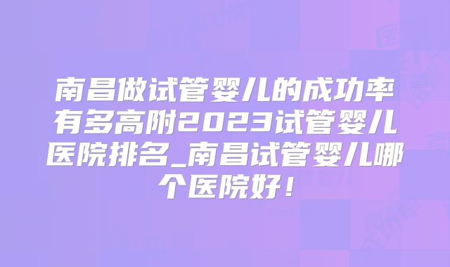 南昌做试管婴儿的成功率有多高附2023试管婴儿医院排名_南昌试管婴儿哪个医院好！