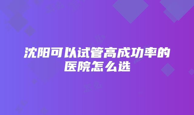 沈阳可以试管高成功率的医院怎么选