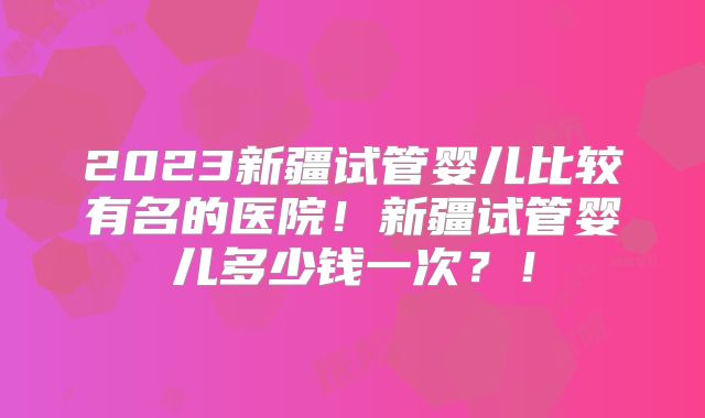 2023新疆试管婴儿比较有名的医院！新疆试管婴儿多少钱一次？！