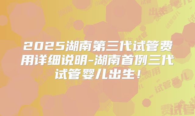 2025湖南第三代试管费用详细说明-湖南首例三代试管婴儿出生！