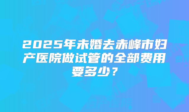 2025年未婚去赤峰市妇产医院做试管的全部费用要多少？