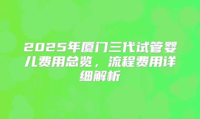 2025年厦门三代试管婴儿费用总览，流程费用详细解析