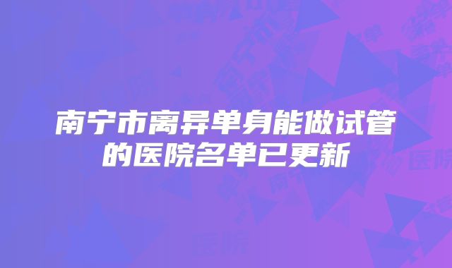 南宁市离异单身能做试管的医院名单已更新