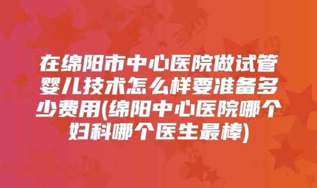 在绵阳市中心医院做试管婴儿技术怎么样要准备多少费用(绵阳中心医院哪个妇科哪个医生最棒)