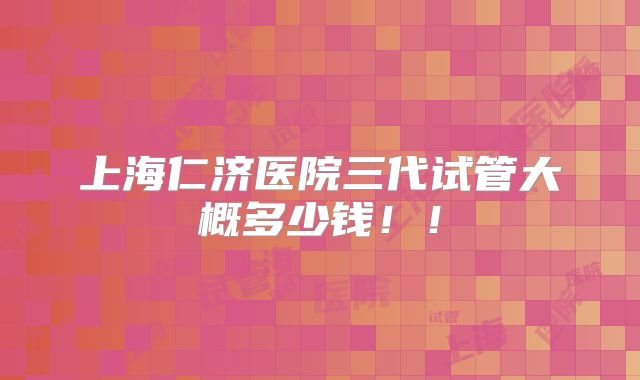 上海仁济医院三代试管大概多少钱!!