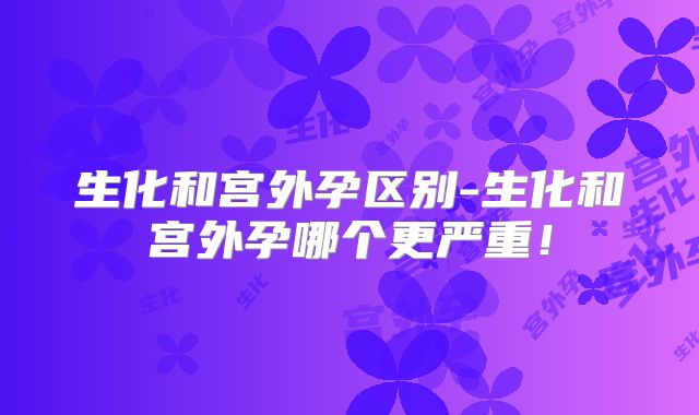 生化和宫外孕区别-生化和宫外孕哪个更严重!