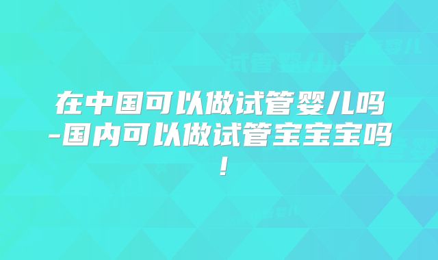 在中国可以做试管婴儿吗-国内可以做试管宝宝宝吗！