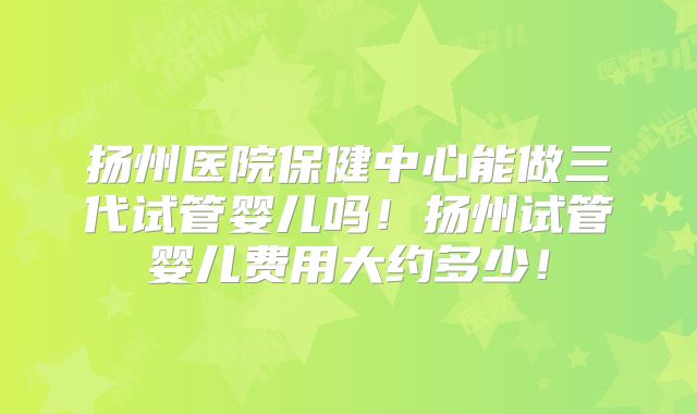 扬州医院保健中心能做三代试管婴儿吗！扬州试管婴儿费用大约多少！