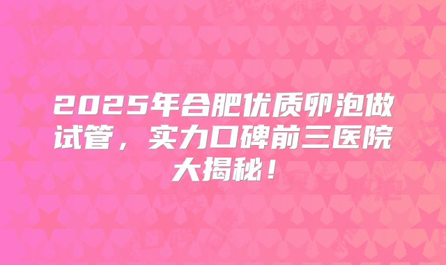 2025年合肥优质卵泡做试管，实力口碑前三医院大揭秘！