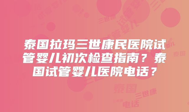 泰国拉玛三世康民医院试管婴儿初次检查指南？泰国试管婴儿医院电话？