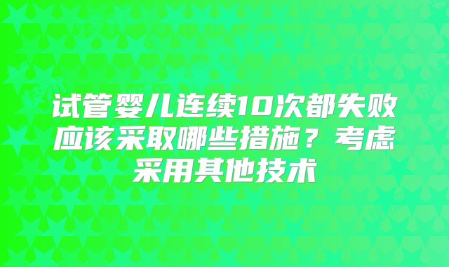 试管婴儿连续10次都失败应该采取哪些措施?考虑采用其他技术
