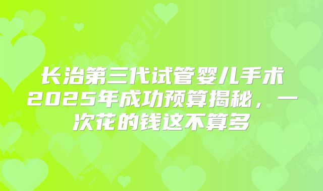 长治第三代试管婴儿手术2025年成功预算揭秘，一次花的钱这不算多