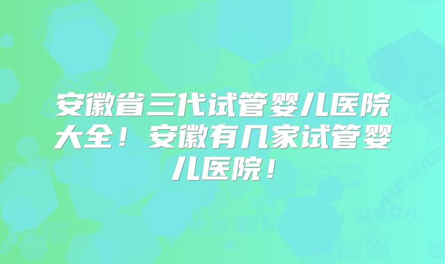 安徽省三代试管婴儿医院大全！安徽有几家试管婴儿医院！