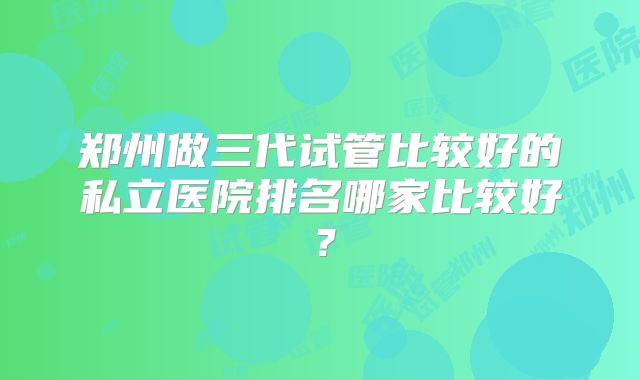 郑州做三代试管比较好的私立医院排名哪家比较好？