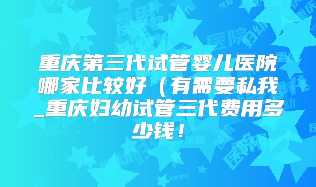 重庆第三代试管婴儿医院哪家比较好（有需要私我_重庆妇幼试管三代费用多少钱！