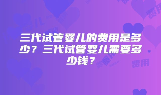 三代试管婴儿的费用是多少？三代试管婴儿需要多少钱？