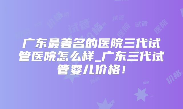 广东最著名的医院三代试管医院怎么样_广东三代试管婴儿价格！