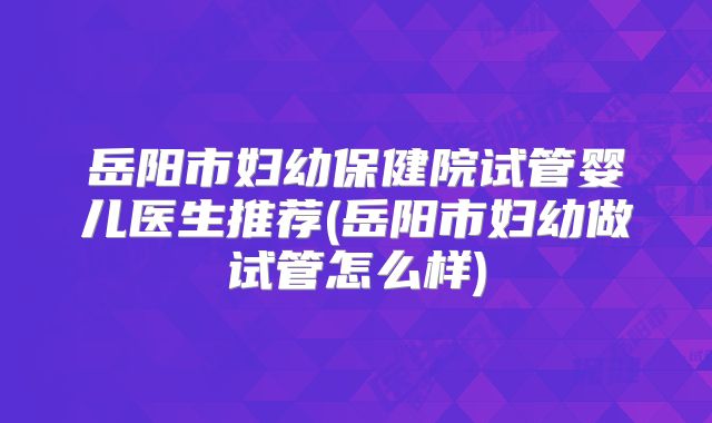岳阳市妇幼保健院试管婴儿医生推荐(岳阳市妇幼做试管怎么样)