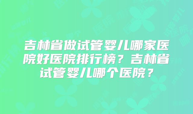 吉林省做试管婴儿哪家医院好医院排行榜?吉林省试管婴儿哪个医院?