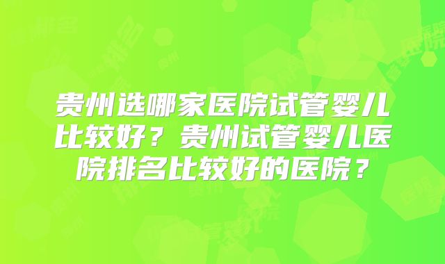 贵州选哪家医院试管婴儿比较好？贵州试管婴儿医院排名比较好的医院？
