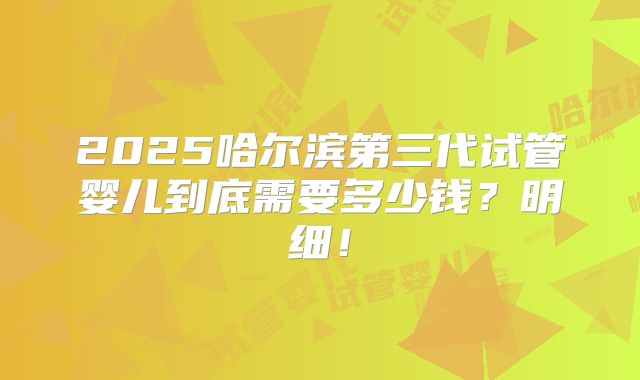 2025哈尔滨第三代试管婴儿到底需要多少钱？明细！