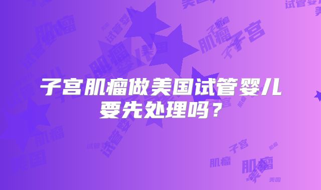 子宫肌瘤做美国试管婴儿要先处理吗？