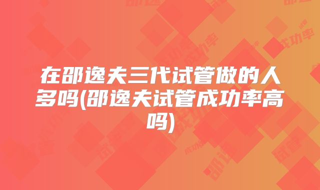 在邵逸夫三代试管做的人多吗(邵逸夫试管成功率高吗)