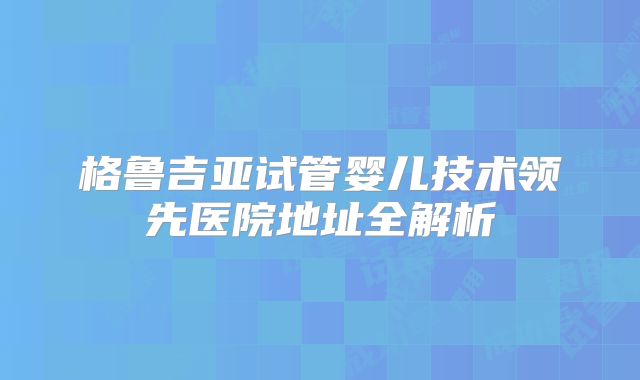 格鲁吉亚试管婴儿技术领先医院地址全解析