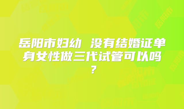 岳阳市妇幼 没有结婚证单身女性做三代试管可以吗?