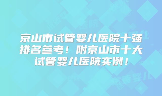 京山市试管婴儿医院十强排名参考！附京山市十大试管婴儿医院实例！