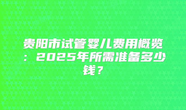 贵阳市试管婴儿费用概览：2025年所需准备多少钱？
