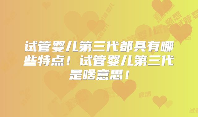 试管婴儿第三代都具有哪些特点！试管婴儿第三代是啥意思！
