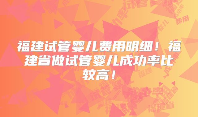 福建试管婴儿费用明细!福建省做试管婴儿成功率比较高!