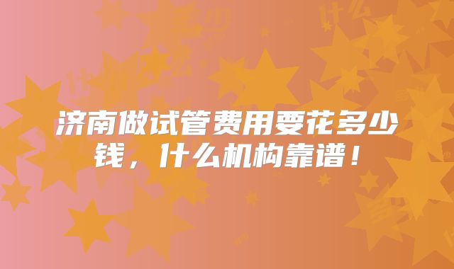 济南做试管费用要花多少钱，什么机构靠谱！
