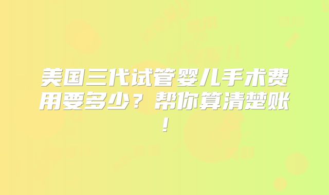 美国三代试管婴儿手术费用要多少？帮你算清楚账!
