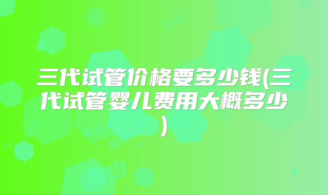 三代试管价格要多少钱(三代试管婴儿费用大概多少)