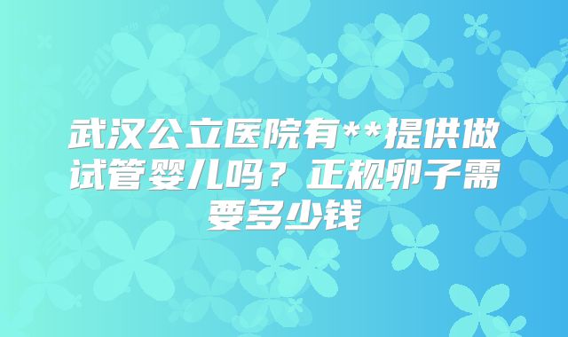 武汉公立医院有**提供做试管婴儿吗？正规卵子需要多少钱