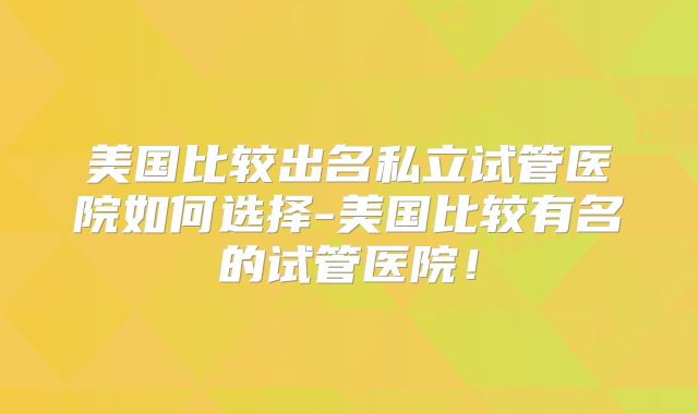 美国比较出名私立试管医院如何选择-美国比较有名的试管医院！