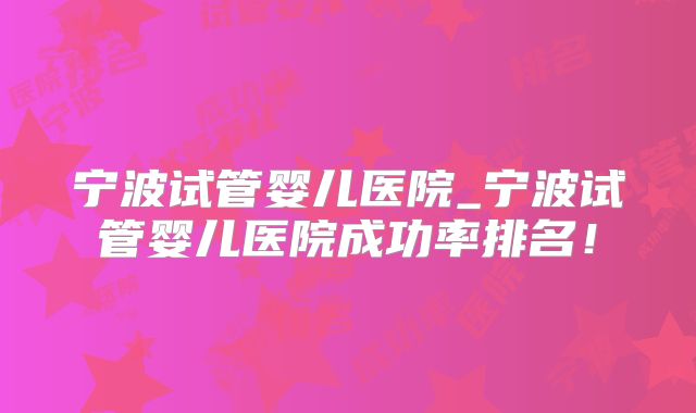 宁波试管婴儿医院_宁波试管婴儿医院成功率排名！