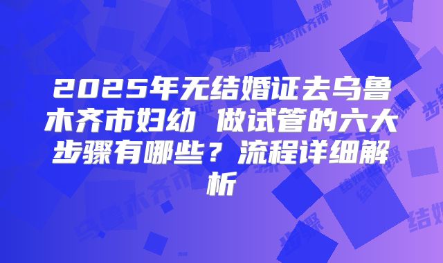 2025年无结婚证去乌鲁木齐市妇幼 做试管的六大步骤有哪些？流程详细解析